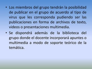 • Los miembros del grupo tendrán la posibilidad
  de publicar en el grupo de acuerdo al tipo de
  virus que les corresponda pudiendo ser las
  publicaciones en forma de archivos de texto,
  videos o presentaciones multimedia.
• Se dispondrá además de la biblioteca del
  grupo donde el docente incorporará apuntes o
  multimedia a modo de soporte teórico de la
  temática.
 