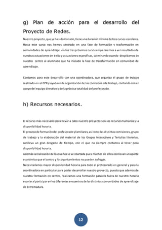 12
g) Plan de acción para el desarrollo del
Proyecto de Redes.
Nuestroproyecto, que yaha sidoiniciado,tiene unaduraciónmínimade trescursos escolares.
Hasta este curso nos hemos centrado en una fase de formación y trasformación en
comunidades de aprendizaje, en los tres próximos cursos empezaremos a ver resultados de
nuestrasactuaciones de éxito y actuaciones específicas, culminando cuando despidamos de
nuestro centro al alumnado que ha iniciado la fase de transformación en comunidad de
aprendizaje.
Contamos para este desarrollo con una coordinadora, que organiza el grupo de trabajo
realizado en el CPR y ayuda en la organización de las comisiones de trabajo, contando con el
apoyo del equipo directivo y de la práctica totalidad del profesorado.
h) Recursos necesarios.
El recurso más necesario para llevar a cabo nuestro proyecto son los recursos humanos y la
disponibilidad horaria.
El procesode formacióndel profesoradoyfamiliares,asícomo las distintas comisiones, grupo
de trabajo y la elaboración del material de los Grupos Interactivos y Tertulias literarias,
conlleva un gran desgaste de tiempo, con el que no siempre contamos al tener poca
disponibilidad horaria.
Ademáslarealizaciónde lossueñosse ve coartada pues muchos de ellos conllevan un aporte
económico que el centro y los ayuntamientos no pueden sufragar.
Necesitaríamos mayor disponibilidad horaria para todo el profesorado en general y para la
coordinadora en particular para poder desarrollar nuestro proyecto, puesto que además de
nuestra formación en centro, realizamos una formación paralela fuera de nuestro horario
escolaral participarenlosdiferentesencuentrosde lasdistintas comunidades de aprendizaje
de Extremadura.
 