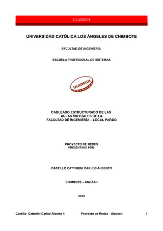 UNIVERSIDAD CATÓLICA LOS ÁNGELES DE CHIMBOTE
FACULTAD DE INGENIERÍA
ESCUELA PROFESIONAL DE SISTEMAS
CABLEADO ESTRUCTURADO DE LAS
AULAS VIRTUALES DE LA
FACULTAD DE INGENIERÍA – LOCAL PARDO
PROYECTO DE REDES
PRESENTADO POR:
CASTILLO CATTURINI CARLOS ALBERTO
CHIMBOTE – ANCASH
2010
Castillo Catturini Carlos Alberto © Proyecto de Redes - Uladech 1
 