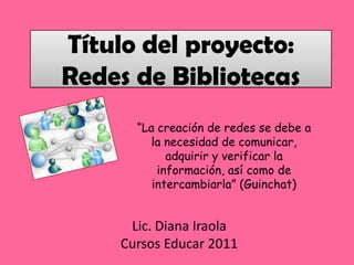 Título del proyecto: Redes de Bibliotecas “La creación de redes se debe a la necesidad de comunicar, adquirir y verificar la información, así como de intercambiarla” (Guinchat) Lic. Diana Iraola Cursos Educar 2011 