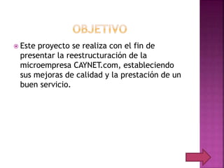  Este proyecto se realiza con el fin de
presentar la reestructuración de la
microempresa CAYNET.com, estableciendo
sus mejoras de calidad y la prestación de un
buen servicio.
 