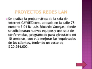  Se analiza la problemática de la sala de
internet CAYNET.com, ubicada en la calle 78
numero 2-04 B/ Luis Eduardo Vanegas, donde
se adicionaran nuevos equipos y una sala de
conferencias, programado para ejecutarlo en
10 semanas, con ello mejorar las inquietudes
de los clientes, teniendo un costo de
$ 20.934.000.
 