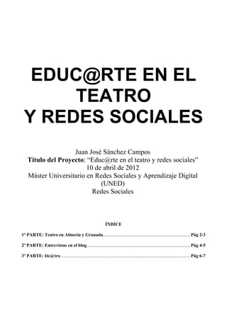 EDUC@RTE EN EL
      TEATRO
 Y REDES SOCIALES
                    Juan José Sánchez Campos
    Título del Proyecto: “Educ@rte en el teatro y redes sociales”
                         10 de abril de 2012
    Máster Universitario en Redes Sociales y Aprendizaje Digital
                              (UNED)
                           Redes Sociales



                                                               ÍNDICE

1º PARTE: Teatro en Almería y Granada............................................................................ Pág 2-3

2º PARTE: Entrevistas en el blog.......................................................................................... Pág 4-5

3º PARTE: Ite@tro ................................................................................................................. Pág 6-7
 