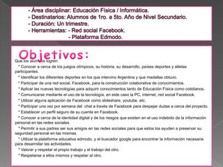 Que los alumnos logren:
  * Conocer a cerca de los juegos olímpicos, su historia, su desarrollo, países deportes y atletas
participantes.
  * Identificar los diferentes deportes en los que intervino Argentina y que medallas obtuvo.
  * Participar de una red social, Facebook, para la construcción colaborativa de conocimientos.
  * Aplicar las nuevas tecnologías para adquirir conocimientos tanto de Educación Física como cotidianos.
  * Comunicarse mediante el uso de la tecnología, en este caso la PC, internet, red social Facebook.
  * Utilizar alguna aplicación de Facebook como slideshare, youtube, etc.
  * Participar una vez por semana del chat a través de Facebook para despejar dudas a cerca del proyecto.
  * Establecer un perfil seguro de su cuenta en Facebook.
  * Conocer a cerca de la identidad digital y de los riesgos que existen en el uso indebido de la información
personal en las redes sociales.
  * Permitir a sus padres ser sus amigos en las redes sociales para que estos los ayuden a preservar su
seguridad personal en las mismas.
  * Utilizar la plataforma educativa edmodo, y el buscador google para encontrar la información necesaria
para desarrollar las actividades.
  * Valorar y respetar el propio trabajo y el trabajo del otro.
  * Respetarse a ellos mismos y respetar al otro.
 