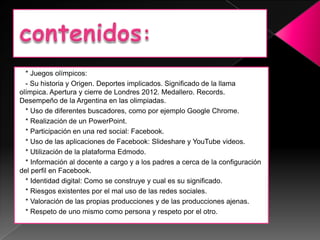 * Juegos olímpicos:
  - Su historia y Origen. Deportes implicados. Significado de la llama
olímpica. Apertura y cierre de Londres 2012. Medallero. Records.
Desempeño de la Argentina en las olimpiadas.
  * Uso de diferentes buscadores, como por ejemplo Google Chrome.
  * Realización de un PowerPoint.
  * Participación en una red social: Facebook.
  * Uso de las aplicaciones de Facebook: Slideshare y YouTube videos.
  * Utilización de la plataforma Edmodo.
  * Información al docente a cargo y a los padres a cerca de la configuración
del perfil en Facebook.
  * Identidad digital: Como se construye y cual es su significado.
  * Riesgos existentes por el mal uso de las redes sociales.
  * Valoración de las propias producciones y de las producciones ajenas.
  * Respeto de uno mismo como persona y respeto por el otro.
 