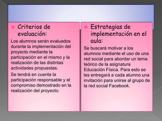    Criterios de                    Estrategias de
    evaluación:                      implementación en el
Los alumnos serán evaluados          aula:
durante la implementación del    Se buscará motivar a los
proyecto mediante la             alumnos mediante el uso de una
participación en el mismo y la   red social para abordar un tema
realización de las distintas     teórico de la asignatura
actividades propuestas.          Educación Física. Para esto se
Se tendrá en cuenta la           les entregará a cada alumno una
participación responsable y el   invitación para unirse al grupo de
compromiso demostrado en la      la red social Facebook.
realización del proyecto.
 