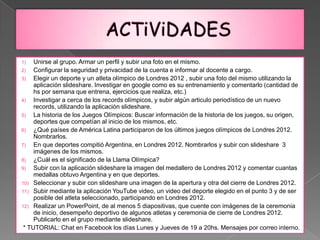 1)   Unirse al grupo. Armar un perfil y subir una foto en el mismo.
2)   Configurar la seguridad y privacidad de la cuenta e informar al docente a cargo.
3)   Elegir un deporte y un atleta olímpico de Londres 2012 , subir una foto del mismo utilizando la
     aplicación slideshare. Investigar en google como es su entrenamiento y comentarlo (cantidad de
     hs por semana que entrena, ejercicios que realiza, etc.)
4)   Investigar a cerca de los records olímpicos, y subir algún articulo periodístico de un nuevo
     records, utilizando la aplicación slideshare.
5)   La historia de los Juegos Olímpicos: Buscar información de la historia de los juegos, su origen,
     deportes que competían al inicio de los mismos, etc.
6)   ¿Qué países de América Latina participaron de los últimos juegos olímpicos de Londres 2012.
     Nombrarlos.
7)   En que deportes compitió Argentina, en Londres 2012. Nombrarlos y subir con slideshare 3
     imágenes de los mismos.
8)   ¿Cuál es el significado de la Llama Olímpica?
9)   Subir con la aplicación slideshare la imagen del medallero de Londres 2012 y comentar cuantas
     medallas obtuvo Argentina y en que deportes.
10) Seleccionar y subir con slideshare una imagen de la apertura y otra del cierre de Londres 2012.
11) Subir mediante la aplicación YouTube video, un video del deporte elegido en el punto 3 y de ser
     posible del atleta seleccionado, participando en Londres 2012.
12) Realizar un PowerPoint, de al menos 5 diapositivas, que cuente con imágenes de la ceremonia
     de inicio, desempeño deportivo de algunos atletas y ceremonia de cierre de Londres 2012.
     Publicarlo en el grupo mediante slideshare.
 * TUTORIAL: Chat en Facebook los días Lunes y Jueves de 19 a 20hs. Mensajes por correo interno.
 