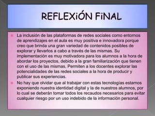    La inclusión de las plataformas de redes sociales como entornos
    de aprendizajes en el aula es muy positiva e innovadora porque
    creo que brinda una gran variedad de contenidos posibles de
    explorar y llevarlos a cabo a través de las mismas. Su
    implementación es muy motivadora para los alumnos a la hora de
    abordar los proyectos, debido a la gran familiarización que tienen
    con el uso de las mismas. Permiten a los docentes explorar las
    potencialidades de las redes sociales a la hora de producir y
    publicar sus experiencias.
   No hay que olvidar que al trabajar con estas tecnologías estamos
    exponiendo nuestra identidad digital y la de nuestros alumnos, por
    lo cual se deberán tomar todos los recaudos necesarios para evitar
    cualquier riesgo por un uso indebido de la información personal.
 