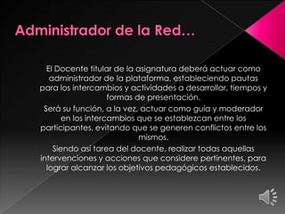 El Docente titular de la asignatura deberá actuar como
administrador de la plataforma, estableciendo pautas
para los intercambios y actividades a desarrollar, tiempos y
formas de presentación.
Será su función, a la vez, actuar como guía y moderador
en los intercambios que se establezcan entre los
participantes, evitando que se generen conflictos entre los
mismos.
Siendo así tarea del docente, realizar todas aquellas
intervenciones y acciones que considere pertinentes, para
lograr alcanzar los objetivos pedagógicos establecidos.
 