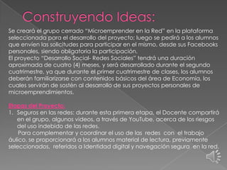 Se creará el grupo cerrado “Microemprender en la Red” en la plataforma
seleccionada para el desarrollo del proyecto; luego se pedirá a los alumnos
que envíen las solicitudes para participar en el mismo, desde sus Facebooks
personales, siendo obligatoria la participación.
El proyecto “Desarrollo Social- Redes Sociales” tendrá una duración
aproximada de cuatro (4) meses, y será desarrollado durante el segundo
cuatrimestre, ya que durante el primer cuatrimestre de clases, los alumnos
deberán familiarizarse con contenidos básicos del área de Economía, los
cuales servirán de sostén al desarrollo de sus proyectos personales de
microemprendimientos.
Etapas del Proyecto:
1. Seguros en las redes: durante esta primera etapa, el Docente compartirá
en el grupo, algunos videos, a través de YouTube, acerca de los riesgos
del uso indebido de las redes.
Para complementar y coordinar el uso de las redes con el trabajo
áulico, se proporcionará a los alumnos material de lectura, previamente
seleccionados, referidos a Identidad digital y navegación segura en la red.
 