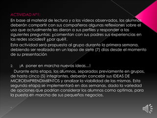 ACTIVIDAD N°1:
En base al material de lectura y a los videos observados, los alumnos
deberán compartir con sus compañeros algunas reflexiones sobre el
uso que actualmente les dieron a sus perfiles y responder a las
siguientes preguntas: ¿comentan con sus padres sus experiencias en
las redes sociales? ¿por qué?.
Esta actividad será propuesta al grupo durante la primera semana,
debiendo ser realizada en un lapso de siete (7) días desde el momento
de su presentación
2. ¡A poner en marcha nuevas ideas…!
Durante esta etapa, los alumnos, separados previamente en grupos,
de hasta cinco (5) integrantes, deberán concebir sus IDEAS DE
MICROEMPRENDIMIENTOS y analizar la viabilidad de las mismas. Esta
segunda etapa se implementará en dos semanas, dada la variedad
de opciones que podrían considerar los alumnos como optimas, para
la puesta en marcha de sus pequeños negocios.
.
 