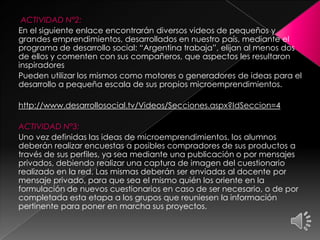 ACTIVIDAD N°2:
En el siguiente enlace encontrarán diversos videos de pequeños y
grandes emprendimientos, desarrollados en nuestro país, mediante el
programa de desarrollo social: “Argentina trabaja”, elijan al menos dos
de ellos y comenten con sus compañeros, que aspectos les resultaron
inspiradores
Pueden utilizar los mismos como motores o generadores de ideas para el
desarrollo a pequeña escala de sus propios microemprendimientos.
http://www.desarrollosocial.tv/Videos/Secciones.aspx?IdSeccion=4
ACTIVIDAD N°3:
Uno vez definidas las ideas de microemprendimientos, los alumnos
deberán realizar encuestas a posibles compradores de sus productos a
través de sus perfiles, ya sea mediante una publicación o por mensajes
privados, debiendo realizar una captura de imagen del cuestionario
realizado en la red. Las mismas deberán ser enviadas al docente por
mensaje privado, para que sea el mismo quién los oriente en la
formulación de nuevos cuestionarios en caso de ser necesario, o de por
completada esta etapa a los grupos que reuniesen la información
pertinente para poner en marcha sus proyectos.
 