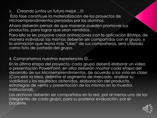 3. Creando juntos un futuro mejor…!!!
Ésta fase constituye la materialización de los proyectos de
microemprendimientos pensados por los alumnos.
Ahora deberán pensar de que maneras pueden promover sus
productos, para lograr que sean vendidos.
Para ello se les propone crear animaciones con la aplicación Bitstrips, de
manera individual, las mismas deberán ser compartidas con el grupo, y
la animación que reúna más “Likes” de sus compañeros, será utilizada
como foto de portada del grupo.
4. Compartamos nuestras experiencias …
En la última etapa del proyecto, cada grupo deberá elaborar un video
o presentación PowerPoint, en ellos deberán mostrar cada etapa del
desarrollo de sus Microemprendimientos, de acuerdo a los visto en clase
(Concebir la Idea, delimitar el segmento de mercado, analizar su
viabilidad y los resultados obtenidos, elaboración del producto,
estrategias de venta y presentación de los mismos en la muestra
institucional).
Los archivos deberán ser compartidos en la red, por al menos uno de los
integrantes de cada grupo, para su posterior evaluación, por el
Docente.
 