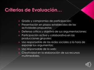  Grado y compromiso de participación;
 Presentación en plazos establecidos de las
actividades propuestas;
 Defensa crítica y objetiva de sus argumentaciones;
 Participación activa y colaborativa en las
producciones grupales;
 Uso responsable de las redes sociales a la hora de
exponer sus argumentos;
 Uso responsable de la web;
 Creatividad en la elaboración de sus recursos
multimediales.
 