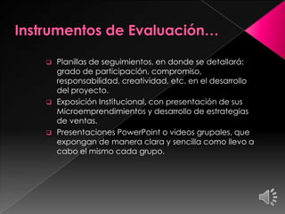  Planillas de seguimientos, en donde se detallará:
grado de participación, compromiso,
responsabilidad, creatividad, etc. en el desarrollo
del proyecto.
 Exposición Institucional, con presentación de sus
Microemprendimientos y desarrollo de estrategias
de ventas.
 Presentaciones PowerPoint o videos grupales, que
expongan de manera clara y sencilla como llevo a
cabo el mismo cada grupo.
 
