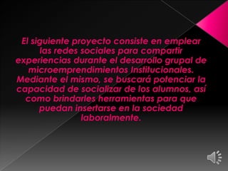 El siguiente proyecto consiste en emplear
las redes sociales para compartir
experiencias durante el desarrollo grupal de
microemprendimientos Institucionales.
Mediante el mismo, se buscará potenciar la
capacidad de socializar de los alumnos, así
como brindarles herramientas para que
puedan insertarse en la sociedad
laboralmente.
 
