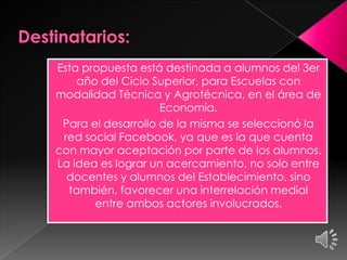 Esta propuesta está destinada a alumnos del 3er
año del Ciclo Superior, para Escuelas con
modalidad Técnica y Agrotécnica, en el área de
Economía.
Para el desarrollo de la misma se seleccionó la
red social Facebook, ya que es la que cuenta
con mayor aceptación por parte de los alumnos.
La idea es lograr un acercamiento, no solo entre
docentes y alumnos del Establecimiento, sino
también, favorecer una interrelación medial
entre ambos actores involucrados.
 
