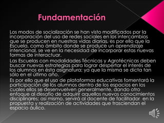 Los modos de socialización se han visto modificados por la
incorporación del uso de redes sociales en los intercambios
que se producen en nuestras vidas diarias, es por ello que la
Escuela, como ámbito donde se produce un aprendizaje
intencional, se ve en la necesidad de incorporar estas nuevas
formas de interactuar.
Las Escuelas con modalidades Técnicas y Agrotécnicas deben
buscar nuevas estrategias para lograr despertar el interés de
los alumnos en ésta asignatura; ya que la misma se dicta tan
sólo en el último año.
Es por ello que el uso de plataformas educativas fomentará la
participación de los alumnos dentro de los espacios en los
cuales ellos se desenvuelven generalmente, dando otro
enfoque al desafío de adquirir aquellos nuevos conocimientos
disciplinares; así mismo, servirá al docente de facilitador en la
propuesta y realización de actividades que trasciendan el
espacio áulico.
 