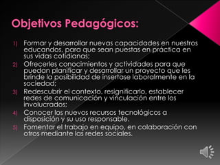 1) Formar y desarrollar nuevas capacidades en nuestros
educandos, para que sean puestas en práctica en
sus vidas cotidianas;
2) Ofrecerles conocimientos y actividades para que
puedan planificar y desarrollar un proyecto que les
brinde la posibilidad de insertase laboralmente en la
sociedad;
3) Redescubrir el contexto, resignificarlo, establecer
redes de comunicación y vinculación entre los
involucrados;
4) Conocer los nuevos recursos tecnológicos a
disposición y su uso responsable.
5) Fomentar el trabajo en equipo, en colaboración con
otros mediante las redes sociales.
 