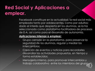 Facebook constituye en la actualidad, la red social más
empleada tanto por adolescentes, como por adultos;
dado el interés que despierta en los alumnos, se la ha
seleccionado como plataforma facilitadora de procesos
de E-A, así como para el desarrollo de autonomía.
Aplicaciones internas a emplear:
• Grupo cerrado en la plataforma, para preservar la
seguridad de los alumnos, regular y mediar los
intercambios;
• Creación de eventos y noticias para recordarles
desarrollar las actividades propuestas, en tiempo y
forma establecidos;
• Mensajería interna, para promover intercambios y
trabajo colaborativo entre los miembros del grupo.
 