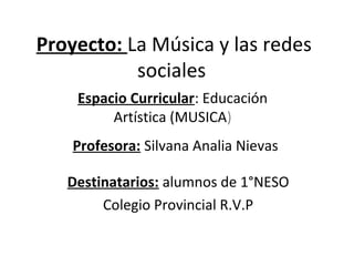 Proyecto: La Música y las redes
sociales
Espacio Curricular: Educación
Artística (MUSICA)
Profesora: Silvana Analia Nievas
Destinatarios: alumnos de 1°NESO
Colegio Provincial R.V.P

 