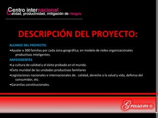DESCRIPCIÓN DEL PROYECTO:  ALCANCE DEL PROYECTO: • Ayudar a 300 familias por cada zona geográfica; en modelo de redes organizacionales productivas inteligentes. ANTECEDENTES • La cultura de calidad y el éxito probado en el mundo. • Éxito mundial de las unidades productivas familiares • Legislaciones nacionales e internacionales de:  calidad, derecho a la salud y vida, defensa del consumidor, etc. • Garantías constitucionales.  