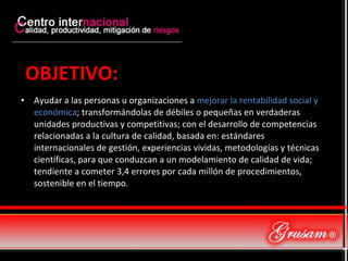 OBJETIVO: Ayudar a las personas u organizaciones a  mejorar la rentabilidad social y económica ; transformándolas de débiles o pequeñas en verdaderas unidades productivas y competitivas; con el desarrollo de competencias relacionadas a la cultura de calidad, basada en: estándares internacionales de gestión, experiencias vividas, metodologías y técnicas científicas, para que conduzcan a un modelamiento de calidad de vida; tendiente a cometer 3,4 errores por cada millón de procedimientos, sostenible en el tiempo. 