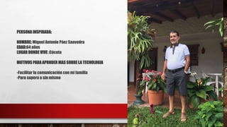 PERSONA INSPIRADA:
NOMBRE: Miguel Antonio Páez Saavedra
EDAD:64 años
LUGAR DONDE VIVE :Cúcuta
MOTIVOS PARA APRNDER MAS SOBRE LA TECNOLOGIA
-Facilitar la comunicación con mi familia
-Para supera a sin mismo
 