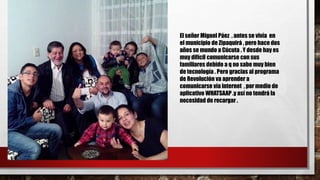 El señor Miguel Páez , antes se vivía en
el municipio de Zipaquirá , pero hace dos
años se mundo a Cúcuta . Y desde hay es
muy difícil comunicarse con sus
familiares debido a q no sabe muy bien
de tecnología . Pero gracias al programa
de Revolución va aprender a
comunicarse vía internet , por medio de
aplicativo WHATSAAP .y así no tendrá la
necesidad de recargar .
 