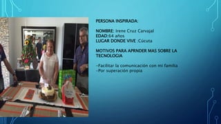 PERSONA INSPIRADA:
NOMBRE: Irene Cruz Carvajal
EDAD:64 años
LUGAR DONDE VIVE :Cúcuta
MOTIVOS PARA APRNDER MAS SOBRE LA
TECNOLOGIA
-Facilitar la comunicación con mi familia
-Por superación propia
 