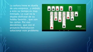 La señora Irene es dueña
de una empresa , y debido
a esto su tiempo es muy
limitado. Lo cual no la
dejaba disfrutar de su
hobby favorito , que son
las cartas. Por eso
decidimos que con el
proyecto Redvolucion
solucionar este problema
 
