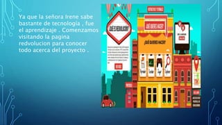 Ya que la señora Irene sabe
bastante de tecnología , fue
el aprendizaje . Comenzamos
visitando la pagina
redvolucion para conocer
todo acerca del proyecto .
 