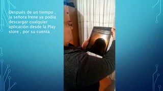 Después de un tiempo ,
la señora Irene ya podía
descargar cualquier
aplicación desde la Play
store , por su cuenta
 