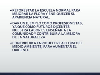 REFORESTAR LA ESCUELA NORMAL PARA
MEJORAR LA FLORAY ENRIQUECER SU
APARIENCIA NATURAL.
DAR UN EJEMPLO COMO PROFESIONISTAS,
YA QUE COMO FUTUROS DICENTES
NUESTRA LABOR ES ENSEÑAR A LA
COMUNIDADY CONTRIBUIR A LA MEJORA
DE LA NATURALEZA.
CONTRIBUIR A ENRIQUECER LA FLORA DEL
MEDIO AMBIENTE, PARA AUMENTAR EL
OXIGENO.
 