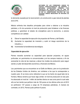 DICTAMEN DE LAS COMISIONES UNIDAS DE
PUNTOS CONSTITUCIONALES; DE ENERGÍA, Y
ESTUDIOS
LEGISLATIVOS,
PRIMERA,
CON
PROYECTO DE DECRETO POR EL QUE SE
REFORMAN Y ADICIONAN LOS ARTÍCULOS 25, 27 Y
28 DE LA CONSTITUCIÓN POLÍTICA DE LOS
ESTADOS UNIDOS MEXICANOS EN MATERIA DE
ENERGÍA.

	
  

la demanda causada por la reconversión y la construcción a gas natural de plantas
de la CFE.
México enfrenta tres desafíos principales para volver a detonar a la industria
petrolera, a fin de aumentar el nivel de producción para fortalecer a las finanzas
públicas, y garantizar el abasto de energéticos para la economía, a precios
competitivos con calidad:
i)

Elevar la capacidad de ejecución de proyectos de Pemex y del Estado;

ii)

Aumentar la capacidad de inversión y cubrir el riesgo económico de la
industria, y

iii)

Incrementar la transferencia tecnológica.

Capacidad de ejecución
Pemex necesita aumentar su capacidad para ejecutar proyectos, en aguas
profundas, en yacimientos no convencionales y en los campos maduros, a fin de
acrecentar la vida de las reservas y elevar los niveles de producción para seguir
siendo un pilar del desarrollo económico y financiero de México.
Los yacimientos que se encuentran en el Golfo de México, pero en la jurisdicción
de los Estados Unidos de América, son similares a los que le corresponden a
nuestro país. Si se toma como referente lo que se ha hecho de aquel lado de la
frontera, México tendría que hacer algo similar: el nivel de producción en ese país
ha alcanzado el nivel de 1 millón de barriles diarios en esa zona para lo cual cada
año se han tenido que perforar más de 100 pozos en los últimos años (en el 2012
se perforaron 137 pozos) a cargo de 70 empresas petroleras. A manera de
contraste, en 2012, Pemex pudo perforar 6 pozos.

125	
  
	
  

 