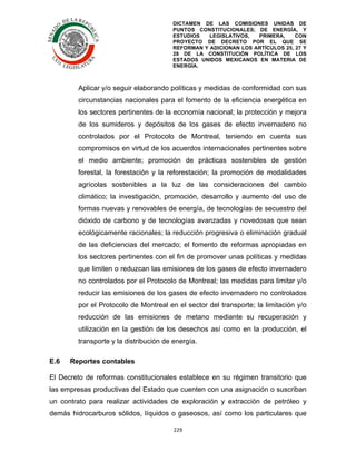 DICTAMEN DE LAS COMISIONES UNIDAS DE
PUNTOS CONSTITUCIONALES; DE ENERGÍA, Y
ESTUDIOS
LEGISLATIVOS,
PRIMERA,
CON
PROYECTO DE DECRETO POR EL QUE SE
REFORMAN Y ADICIONAN LOS ARTÍCULOS 25, 27 Y
28 DE LA CONSTITUCIÓN POLÍTICA DE LOS
ESTADOS UNIDOS MEXICANOS EN MATERIA DE
ENERGÍA.

	
  

Aplicar y/o seguir elaborando políticas y medidas de conformidad con sus
circunstancias nacionales para el fomento de la eficiencia energética en
los sectores pertinentes de la economía nacional; la protección y mejora
de los sumideros y depósitos de los gases de efecto invernadero no
controlados por el Protocolo de Montreal, teniendo en cuenta sus
compromisos en virtud de los acuerdos internacionales pertinentes sobre
el medio ambiente; promoción de prácticas sostenibles de gestión
forestal, la forestación y la reforestación; la promoción de modalidades
agrícolas sostenibles a la luz de las consideraciones del cambio
climático; la investigación, promoción, desarrollo y aumento del uso de
formas nuevas y renovables de energía, de tecnologías de secuestro del
dióxido de carbono y de tecnologías avanzadas y novedosas que sean
ecológicamente racionales; la reducción progresiva o eliminación gradual
de las deficiencias del mercado; el fomento de reformas apropiadas en
los sectores pertinentes con el fin de promover unas políticas y medidas
que limiten o reduzcan las emisiones de los gases de efecto invernadero
no controlados por el Protocolo de Montreal; las medidas para limitar y/o
reducir las emisiones de los gases de efecto invernadero no controlados
por el Protocolo de Montreal en el sector del transporte; la limitación y/o
reducción de las emisiones de metano mediante su recuperación y
utilización en la gestión de los desechos así como en la producción, el
transporte y la distribución de energía.
E.6

Reportes contables

El Decreto de reformas constitucionales establece en su régimen transitorio que
las empresas productivas del Estado que cuenten con una asignación o suscriban
un contrato para realizar actividades de exploración y extracción de petróleo y
demás hidrocarburos sólidos, líquidos o gaseosos, así como los particulares que
229	
  
	
  

 