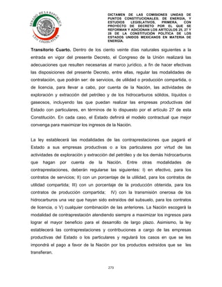 DICTAMEN DE LAS COMISIONES UNIDAS DE
PUNTOS CONSTITUCIONALES; DE ENERGÍA, Y
ESTUDIOS
LEGISLATIVOS,
PRIMERA,
CON
PROYECTO DE DECRETO POR EL QUE SE
REFORMAN Y ADICIONAN LOS ARTÍCULOS 25, 27 Y
28 DE LA CONSTITUCIÓN POLÍTICA DE LOS
ESTADOS UNIDOS MEXICANOS EN MATERIA DE
ENERGÍA.

	
  

Transitorio Cuarto. Dentro de los ciento veinte días naturales siguientes a la
entrada en vigor del presente Decreto, el Congreso de la Unión realizará las
adecuaciones que resulten necesarias al marco jurídico, a fin de hacer efectivas
las disposiciones del presente Decreto, entre ellas, regular las modalidades de
contratación, que podrán ser: de servicios, de utilidad o producción compartida, o
de licencia, para llevar a cabo, por cuenta de la Nación, las actividades de
exploración y extracción del petróleo y de los hidrocarburos sólidos, líquidos o
gaseosos, incluyendo las que puedan realizar las empresas productivas del
Estado con particulares, en términos de lo dispuesto por el artículo 27 de esta
Constitución. En cada caso, el Estado definirá el modelo contractual que mejor
convenga para maximizar los ingresos de la Nación.
La ley establecerá las modalidades de las contraprestaciones que pagará el
Estado a sus empresas productivas o a los particulares por virtud de las
actividades de exploración y extracción del petróleo y de los demás hidrocarburos
que

hagan

por

cuenta

de

la

Nación.

Entre

otras

modalidades

de

contraprestaciones, deberán regularse las siguientes: I) en efectivo, para los
contratos de servicios; II) con un porcentaje de la utilidad, para los contratos de
utilidad compartida; III) con un porcentaje de la producción obtenida, para los
contratos de producción compartida;

IV) con la transmisión onerosa de los

hidrocarburos una vez que hayan sido extraídos del subsuelo, para los contratos
de licencia, o V) cualquier combinación de las anteriores. La Nación escogerá la
modalidad de contraprestación atendiendo siempre a maximizar los ingresos para
lograr el mayor beneficio para el desarrollo de largo plazo. Asimismo, la ley
establecerá las contraprestaciones y contribuciones a cargo de las empresas
productivas del Estado o los particulares y regulará los casos en que se les
impondrá el pago a favor de la Nación por los productos extraídos que se les
transfieran.
273	
  
	
  

 
