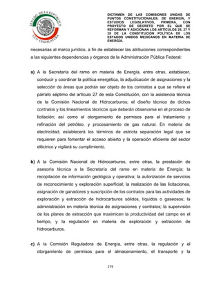 DICTAMEN DE LAS COMISIONES UNIDAS DE
PUNTOS CONSTITUCIONALES; DE ENERGÍA, Y
ESTUDIOS
LEGISLATIVOS,
PRIMERA,
CON
PROYECTO DE DECRETO POR EL QUE SE
REFORMAN Y ADICIONAN LOS ARTÍCULOS 25, 27 Y
28 DE LA CONSTITUCIÓN POLÍTICA DE LOS
ESTADOS UNIDOS MEXICANOS EN MATERIA DE
ENERGÍA.

	
  

necesarias al marco jurídico, a fin de establecer las atribuciones correspondientes
a las siguientes dependencias y órganos de la Administración Pública Federal:
a) A la Secretaría del ramo en materia de Energía, entre otras, establecer,
conducir y coordinar la política energética, la adjudicación de asignaciones y la
selección de áreas que podrán ser objeto de los contratos a que se refiere el
párrafo séptimo del artículo 27 de esta Constitución, con la asistencia técnica
de la Comisión Nacional de Hidrocarburos; el diseño técnico de dichos
contratos y los lineamientos técnicos que deberán observarse en el proceso de
licitación; así como el otorgamiento de permisos para el tratamiento y
refinación del petróleo, y procesamiento de gas natural. En materia de
electricidad, establecerá los términos de estricta separación legal que se
requieren para fomentar el acceso abierto y la operación eficiente del sector
eléctrico y vigilará su cumplimiento.
b) A la Comisión Nacional de Hidrocarburos, entre otras, la prestación de
asesoría técnica a la Secretaría del ramo en materia de Energía; la
recopilación de información geológica y operativa; la autorización de servicios
de reconocimiento y exploración superficial; la realización de las licitaciones,
asignación de ganadores y suscripción de los contratos para las actividades de
exploración y extracción de hidrocarburos sólidos, líquidos o gaseosos; la
administración en materia técnica de asignaciones y contratos; la supervisión
de los planes de extracción que maximicen la productividad del campo en el
tiempo, y la regulación en materia de exploración y extracción de
hidrocarburos.
c) A la Comisión Reguladora de Energía, entre otras, la regulación y el
otorgamiento de permisos para el almacenamiento, el transporte y la
279	
  
	
  

 