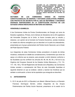 DICTAMEN DE LAS COMISIONES UNIDAS DE
PUNTOS CONSTITUCIONALES; DE ENERGÍA, Y
ESTUDIOS
LEGISLATIVOS,
PRIMERA,
CON
PROYECTO DE DECRETO POR EL QUE SE
REFORMAN Y ADICIONAN LOS ARTÍCULOS 25, 27 Y
28 DE LA CONSTITUCIÓN POLÍTICA DE LOS
ESTADOS UNIDOS MEXICANOS EN MATERIA DE
ENERGÍA.

	
  

DICTAMEN
DE
LAS
COMISIONES
UNIDAS
DE
PUNTOS
CONSTITUCIONALES; DE ENERGÍA, Y ESTUDIOS LEGISLATIVOS, PRIMERA,
CON PROYECTO DE DECRETO POR EL QUE SE REFORMAN Y ADICIONAN
DIVERSAS DISPOSICIONES DE LA CONSTITUCIÓN POLÍTICA DE LOS
ESTADOS UNIDOS MEXICANOS EN MATERIA DE ENERGÍA.
HONORABLE ASAMBLEA:
A las Comisiones Unidas de Puntos Constitucionales; de Energía; así como de
Estudios Legislativos, Primera, de la Cámara de Senadores de la LXII Legislatura
del Honorable Congreso de la Unión, le fueron turnadas para su estudio y
dictamen, con opinión de la Comisión de Fomento Económico, sendas iniciativas
en materia de reforma energética que se describen en la parte de antecedentes,
presentadas por el grupo parlamentario del Partido Acción Nacional y por el titular
del Poder Ejecutivo Federal.
Los integrantes de estas Comisiones Unidas procedieron al estudio de dichas
iniciativas, analizando en detalle las consideraciones y fundamentos que sirven de
apoyo a la reforma que se propone, para proceder a emitir dictamen conforme a
las facultades que les confieren los artículos 85, 86, 89, 90, 94 y 103 de la Ley
Orgánica del Congreso General de los Estados Unidos Mexicanos y 113, 114,
117, 135, 136 y 150 del Reglamento del Senado de la República, las Comisiones
Unidas someten a consideración del Pleno de esta Honorable Asamblea el
siguiente dictamen en que se analizan, valoran y razonan las Iniciativas que se
señalan a continuación, al tenor de los apartados que enseguida se describen.
A.

ANTECEDENTES

1. El 31 de julio de 2013, el Diputado Luis Alberto Villarreal García y el Senador
Francisco

Domínguez

Servién,

ambos

integrantes

de

los

Grupos

Parlamentarios del Partido Acción Nacional, presentaron en la sesión de la
1	
  
	
  

 