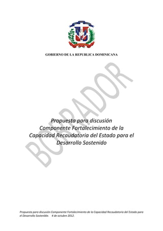 GOBIERNO DE LA REPUBLICA DOMINICANA




               Propuesta para discusión
          Componente Fortalecimiento de la
       Capacidad Recaudatoria del Estado para el
                 Desarrollo Sostenido




Propuesta para discusión Componente Fortalecimiento de la Capacidad Recaudatoria del Estado para
el Desarrollo Sostenible. 4 de octubre 2012.
 