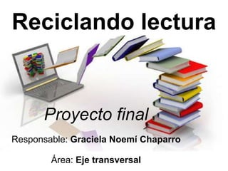 Reciclando lectura
Proyecto final
Responsable: Graciela Noemí Chaparro
Área: Eje transversal
 