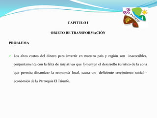 CAPITULO I

                          OBJETO DE TRANSFORMACIÓN

PROBLEMA


 Los altos costos del dinero para invertir en nuestro país y región son      inaccesibles,

  conjuntamente con la falta de iniciativas que fomenten el desarrollo turístico de la zona

  que permita dinamizar la economía local, causa un deficiente crecimiento social –

  económico de la Parroquia El Triunfo.
 