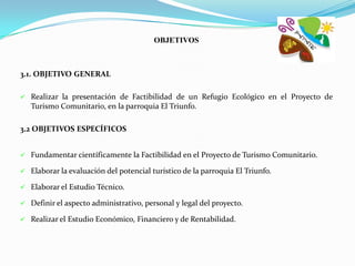 OBJETIVOS



3.1. OBJETIVO GENERAL

   Realizar la presentación de Factibilidad de un Refugio Ecológico en el Proyecto de
    Turismo Comunitario, en la parroquia El Triunfo.

3.2 OBJETIVOS ESPECÍFICOS


   Fundamentar científicamente la Factibilidad en el Proyecto de Turismo Comunitario.

   Elaborar la evaluación del potencial turístico de la parroquia El Triunfo.

   Elaborar el Estudio Técnico.

   Definir el aspecto administrativo, personal y legal del proyecto.

   Realizar el Estudio Económico, Financiero y de Rentabilidad.
 