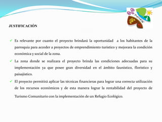 JUSTIFICACIÓN



 Es relevante por cuanto el proyecto brindará la oportunidad        a los habitantes de la
   parroquia para acceder a proyectos de emprendimiento turístico y mejorara la condición
   económica y social de la zona.

 La zona donde se realizara el proyecto brinda las condiciones adecuadas para su
   implementación ya que posee gran diversidad en el ámbito faunístico, florístico y
   paisajístico.

 El proyecto permitirá aplicar las técnicas financieras para lograr una correcta utilización
   de los recursos económicos y de esta manera lograr la rentabilidad del proyecto de

   Turismo Comunitario con la implementación de un Refugio Ecológico.
 