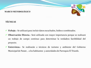 MARCO METODOLÓGICO




TÉCNICAS



 Fichaje.- Se utilizará para incluir datos escuchados, leídos o combinados.

 Observación Directa.- Será utilizada con mayor importancia porque se realizará
  un trabajo de campo continuo para determinar la verdadera factibilidad del
  proyecto.

 Entrevistas.- Se realizarán a técnicos de turismo y ambiente del Gobierno
  Municipal de Patate , a los habitantes y autoridades de Parroquia El Triunfo.
 