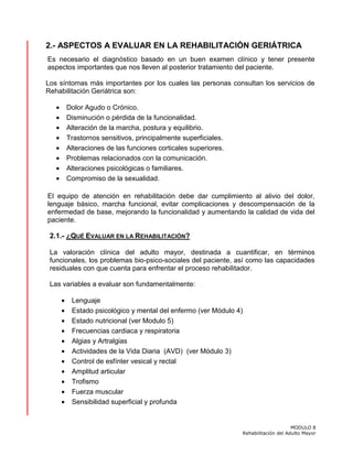 MODULO 8
Rehabilitación del Adulto Mayor
2.- ASPECTOS A EVALUAR EN LA REHABILITACIÓN GERIÁTRICA
Es necesario el diagnóstico basado en un buen examen clínico y tener presente
aspectos importantes que nos lleven al posterior tratamiento del paciente.
Los síntomas más importantes por los cuales las personas consultan los servicios de
Rehabilitación Geriátrica son:
• Dolor Agudo o Crónico.
• Disminución o pérdida de la funcionalidad.
• Alteración de la marcha, postura y equilibrio.
• Trastornos sensitivos, principalmente superficiales.
• Alteraciones de las funciones corticales superiores.
• Problemas relacionados con la comunicación.
• Alteraciones psicológicas o familiares.
• Compromiso de la sexualidad.
El equipo de atención en rehabilitación debe dar cumplimiento al alivio del dolor,
lenguaje básico, marcha funcional, evitar complicaciones y descompensación de la
enfermedad de base, mejorando la funcionalidad y aumentando la calidad de vida del
paciente.
2.1.- ¿QUÉ EVALUAR EN LA REHABILITACIÓN?
La valoración clínica del adulto mayor, destinada a cuantificar, en términos
funcionales, los problemas bio-psico-sociales del paciente, así como las capacidades
residuales con que cuenta para enfrentar el proceso rehabilitador.
Las variables a evaluar son fundamentalmente:
• Lenguaje
• Estado psicológico y mental del enfermo (ver Módulo 4)
• Estado nutricional (ver Modulo 5)
• Frecuencias cardiaca y respiratoria
• Algias y Artralgias
• Actividades de la Vida Diaria (AVD) (ver Módulo 3)
• Control de esfínter vesical y rectal
• Amplitud articular
• Trofismo
• Fuerza muscular
• Sensibilidad superficial y profunda
 