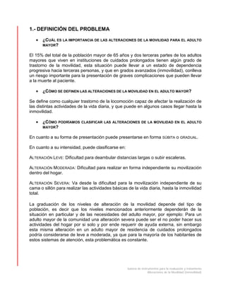 batería de instrumentos para la evaluación y tratamiento
Alteraciones de la Movilidad (inmovilidad)
1.- DEFINICIÓN DEL PROBLEMA
• ¿CUÁL ES LA IMPORTANCIA DE LAS ALTERACIONES DE LA MOVILIDAD PARA EL ADULTO
MAYOR?
El 15% del total de la población mayor de 65 años y dos terceras partes de los adultos
mayores que viven en instituciones de cuidados prolongados tienen algún grado de
trastorno de la movilidad, esta situación puede llevar a un estado de dependencia
progresiva hacia terceras personas, y que en grados avanzados (inmovilidad), conlleva
un riesgo importante para la presentación de graves complicaciones que pueden llevar
a la muerte al paciente.
• ¿CÓMO SE DEFINEN LAS ALTERACIONES DE LA MOVILIDAD EN EL ADULTO MAYOR?
Se define como cualquier trastorno de la locomoción capaz de afectar la realización de
las distintas actividades de la vida diaria, y que puede en algunos casos llegar hasta la
inmovilidad.
• ¿CÓMO PODRÍAMOS CLASIFICAR LAS ALTERACIONES DE LA MOVILIDAD EN EL ADULTO
MAYOR?
En cuanto a su forma de presentación puede presentarse en forma SÚBITA o GRADUAL.
En cuanto a su intensidad, puede clasificarse en:
ALTERACIÓN LEVE: Dificultad para deambular distancias largas o subir escaleras.
ALTERACIÓN MODERADA: Dificultad para realizar en forma independiente su movilización
dentro del hogar.
ALTERACIÓN SEVERA: Va desde la dificultad para la movilización independiente de su
cama o sillón para realizar las actividades básicas de la vida diaria, hasta la inmovilidad
total.
La graduación de los niveles de alteración de la movilidad depende del tipo de
población, es decir que los niveles mencionados anteriormente dependerán de la
situación en particular y de las necesidades del adulto mayor, por ejemplo: Para un
adulto mayor de la comunidad una alteración severa puede ser el no poder hacer sus
actividades del hogar por si solo y por ende requerir de ayuda externa, sin embargo
esta misma alteración en un adulto mayor de residencia de cuidados prolongados
podría considerarse de leve a moderada, ya que para la mayoría de los habitantes de
estos sistemas de atención, esta problemática es constante.
 