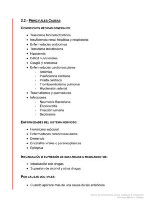 batería de instrumentos para la evaluación y tratamiento
Confusión Mental o Delirium
2.2.- PRINCIPALES CAUSAS
CONDICIONES MÉDICAS GENERALES:
• Trastornos hidroelectrolíticos
• Insuficiencia renal, hepática y respiratoria
• Enfermedades endocrinas
• Trastornos metabólicos
• Hipotermia
• Déficit nutricionales
• Cirugía y anestesia
• Enfermedades cardiovasculares
- Arritmias
- Insuficiencia cardiaca
- Infarto cardíaco
- Tromboembolismo pulmonar
- Hipotensión arterial
• Traumatismos y quemaduras
• Infecciones
- Neumonía Bacteriana
- Endocarditis
- Infección urinaria
- Septicemia
ENFERMEDADES DEL SISTEMA NERVIOSO:
• Hematoma subdural
• Enfermedades cerebrovasculares
• Demencia
• Encefalitis virales o paraneoplásicas
• Epilepsia
INTOXICACIÓN O SUPRESIÓN DE SUSTANCIAS O MEDICAMENTOS:
• Intoxicación con drogas
• Supresión de alcohol y otras drogas
POR CAUSAS MÚLTIPLES:
• Cuando aparece más de una causa de las anteriores
 