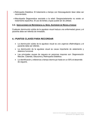 batería de instrumentos para la evaluación y tratamiento
Disminución de la Agudeza Visual
• Retinopatía Diabética: El tratamiento a tiempo con fotocoagulación láser debe ser
recomendado.
• Maculopatía Degenerativa asociada a la edad: Desgraciadamente no existe un
tratamiento específico. El uso de lentes y lupas puede ser de utilidad.
3.2.- INDICACIONES DE REFERENCIA AL NIVEL SUPERIOR DE RESOLUTIVIDAD
Cualquier disminución súbita de la agudeza visual traduce una enfermedad grave y el
paciente debe ser referido de inmediato.
4.- PUNTOS CLAVES PARA RECORDAR
• La disminución súbita de la agudeza visual es una urgencia oftalmológica y el
paciente debe ser referido.
• La disminución de la agudeza visual es causa importante de aislamiento y
deterioro funcional.
• Las principales causas de ceguera en personas mayores son: Degeneración
Macular, Catarata, Glaucoma y Retinopatía Diabética.
• La identificación y referencia a tiempo disminuye hasta en un 50% el desarrollo
de ceguera.
 