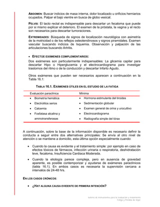 batería de instrumentos para la evaluación y tratamiento
Fatiga y Pérdida de Vigor
ABDOMEN: Buscar indicios de masa interna, dolor localizado u orificios herniarios
ocupados. Palpar el bajo vientre en busca de globo vesical.
PELVIS: El tacto rectal es indispensable para descartar un fecaloma que puede
por si mismo explicar el deterioro. El examen de la próstata, la vagina y el recto
son necesarios para descartar tumoraciones.
EXTREMIDADES: Búsqueda de signos de localización neurológica con asimetría
de la motricidad o de los reflejos osteotendinosos y signos piramidales. Examen
vascular buscando indicios de Isquemia. Observación y palpación de las
articulaciones buscando Artritis.
• EFECTÚE EXÁMENES COMPLEMENTARIOS:
Dos exámenes son particularmente indispensables: La glicemia capilar para
descartar Hipo o Hiperglucemia y el electrocardiograma para investigar
trastornos del ritmo o de la conducción y descartar Infarto Agudo.
Otros exámenes que pueden ser necesarios aparecen a continuación en la
Tabla 16.1:
TABLA 16.1. EXÁMENES ÚTILES EN EL ESTUDIO DE LA FATIGA
Evaluación paraclínica Mínima
• Biometría hemática
• Electrolitos serios
• Calcemia
• Fosfatasa alcalina y
aminotransferasas
• Hormona estimulante del tiroides
• Sedimentación globular
• Examen general de orina y urocultivo
• Electrocardiograma
• Radiografía simple del tórax
A continuación, sobre la base de la información disponible es necesario definir la
conducta a seguir entre dos alternativas principales: Se envía al otro nivel de
atención o se mantiene a domicilio, esta última opción especialmente cuando:
• Cuando la causa es evidente y el tratamiento simple: por ejemplo en caso de
efectos tóxicos de fármacos, infección urinaria o respiratoria, deshidratación
leve, fecaloma, Insuficiencia Cardiaca Moderada.
• Cuando la etiología parece compleja, pero en ausencia de gravedad
aparente, es posible contemporizar y ayudarse de exámenes paraclínicos
(tabla 16.1). En ambos casos es necesaria la supervisión cercana a
intervalos de 24-48 hrs.
EN LOS CASOS CRÓNICOS:
• ¿HAY ALGUNA CAUSA EVIDENTE DE PRIMERA INTENCIÓN?
 